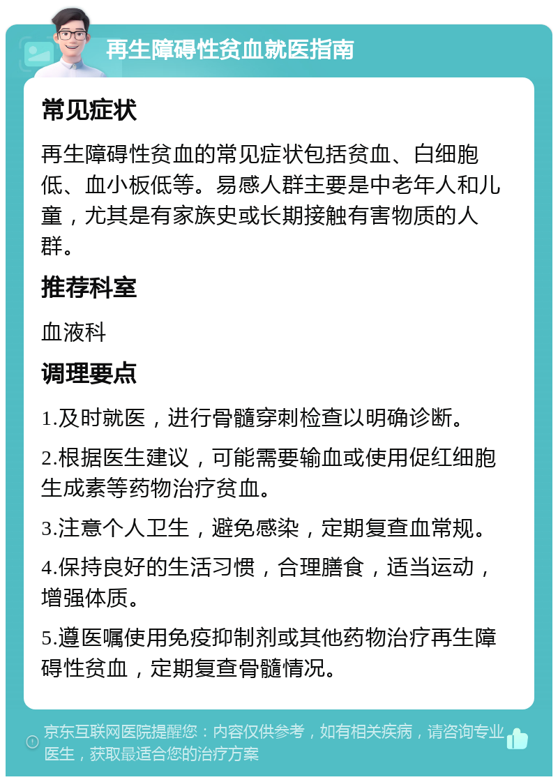 再生障碍性贫血就医指南 常见症状 再生障碍性贫血的常见症状包括贫血、白细胞低、血小板低等。易感人群主要是中老年人和儿童，尤其是有家族史或长期接触有害物质的人群。 推荐科室 血液科 调理要点 1.及时就医，进行骨髓穿刺检查以明确诊断。 2.根据医生建议，可能需要输血或使用促红细胞生成素等药物治疗贫血。 3.注意个人卫生，避免感染，定期复查血常规。 4.保持良好的生活习惯，合理膳食，适当运动，增强体质。 5.遵医嘱使用免疫抑制剂或其他药物治疗再生障碍性贫血，定期复查骨髓情况。