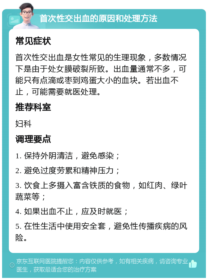 首次性交出血的原因和处理方法 常见症状 首次性交出血是女性常见的生理现象，多数情况下是由于处女膜破裂所致。出血量通常不多，可能只有点滴或枣到鸡蛋大小的血块。若出血不止，可能需要就医处理。 推荐科室 妇科 调理要点 1. 保持外阴清洁，避免感染； 2. 避免过度劳累和精神压力； 3. 饮食上多摄入富含铁质的食物，如红肉、绿叶蔬菜等； 4. 如果出血不止，应及时就医； 5. 在性生活中使用安全套，避免性传播疾病的风险。