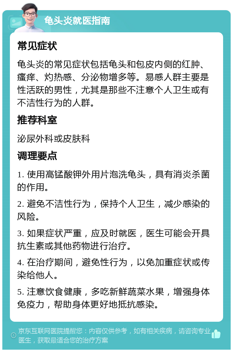 龟头炎就医指南 常见症状 龟头炎的常见症状包括龟头和包皮内侧的红肿、瘙痒、灼热感、分泌物增多等。易感人群主要是性活跃的男性，尤其是那些不注意个人卫生或有不洁性行为的人群。 推荐科室 泌尿外科或皮肤科 调理要点 1. 使用高锰酸钾外用片泡洗龟头，具有消炎杀菌的作用。 2. 避免不洁性行为，保持个人卫生，减少感染的风险。 3. 如果症状严重，应及时就医，医生可能会开具抗生素或其他药物进行治疗。 4. 在治疗期间，避免性行为，以免加重症状或传染给他人。 5. 注意饮食健康，多吃新鲜蔬菜水果，增强身体免疫力，帮助身体更好地抵抗感染。