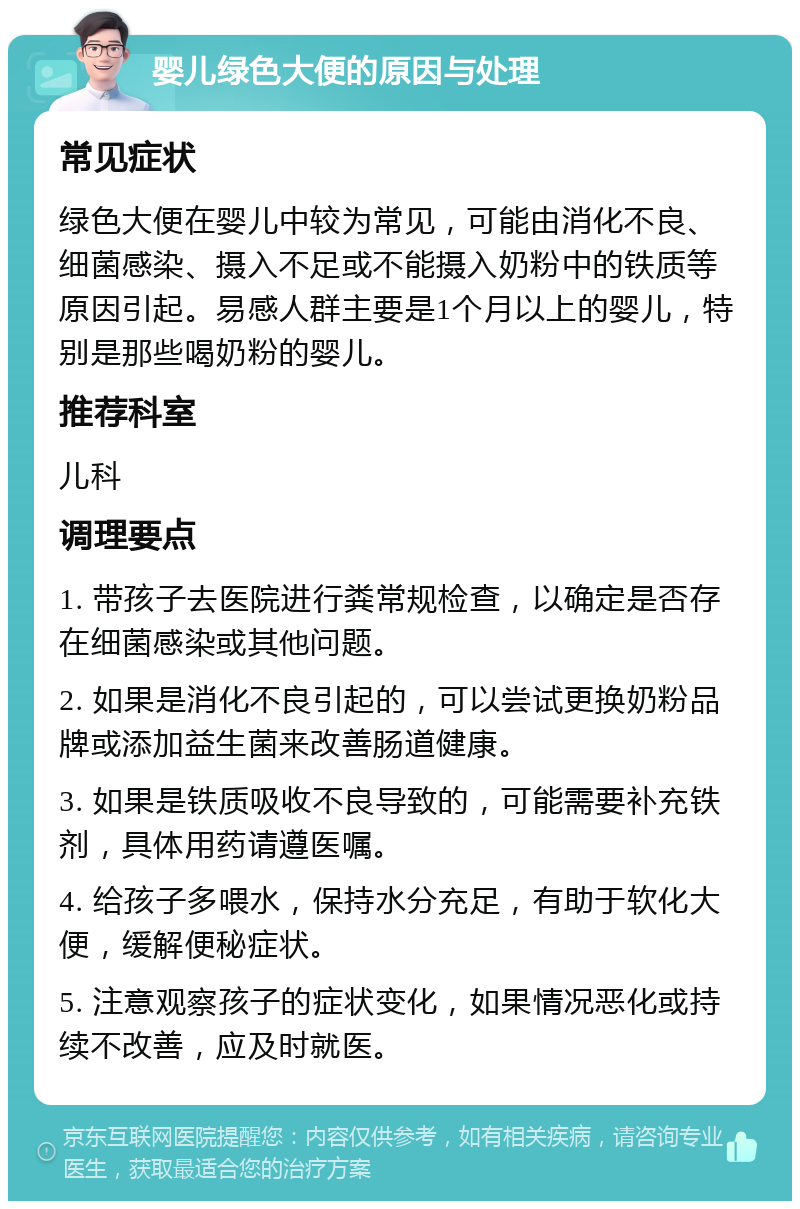 婴儿绿色大便的原因与处理 常见症状 绿色大便在婴儿中较为常见，可能由消化不良、细菌感染、摄入不足或不能摄入奶粉中的铁质等原因引起。易感人群主要是1个月以上的婴儿，特别是那些喝奶粉的婴儿。 推荐科室 儿科 调理要点 1. 带孩子去医院进行粪常规检查，以确定是否存在细菌感染或其他问题。 2. 如果是消化不良引起的，可以尝试更换奶粉品牌或添加益生菌来改善肠道健康。 3. 如果是铁质吸收不良导致的，可能需要补充铁剂，具体用药请遵医嘱。 4. 给孩子多喂水，保持水分充足，有助于软化大便，缓解便秘症状。 5. 注意观察孩子的症状变化，如果情况恶化或持续不改善，应及时就医。