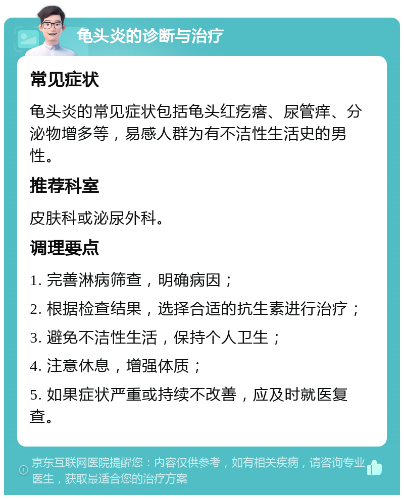 龟头炎的诊断与治疗 常见症状 龟头炎的常见症状包括龟头红疙瘩、尿管痒、分泌物增多等，易感人群为有不洁性生活史的男性。 推荐科室 皮肤科或泌尿外科。 调理要点 1. 完善淋病筛查，明确病因； 2. 根据检查结果，选择合适的抗生素进行治疗； 3. 避免不洁性生活，保持个人卫生； 4. 注意休息，增强体质； 5. 如果症状严重或持续不改善，应及时就医复查。