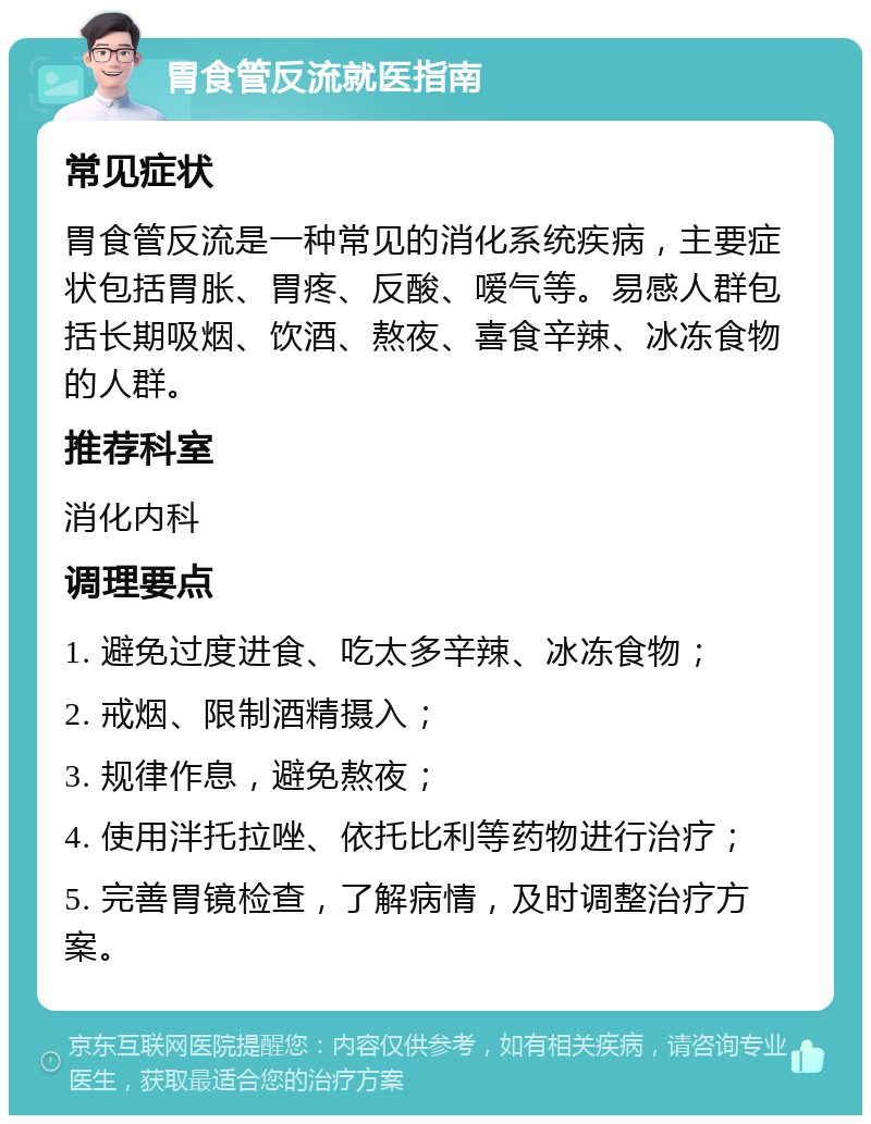 胃食管反流就医指南 常见症状 胃食管反流是一种常见的消化系统疾病，主要症状包括胃胀、胃疼、反酸、嗳气等。易感人群包括长期吸烟、饮酒、熬夜、喜食辛辣、冰冻食物的人群。 推荐科室 消化内科 调理要点 1. 避免过度进食、吃太多辛辣、冰冻食物； 2. 戒烟、限制酒精摄入； 3. 规律作息，避免熬夜； 4. 使用泮托拉唑、依托比利等药物进行治疗； 5. 完善胃镜检查，了解病情，及时调整治疗方案。