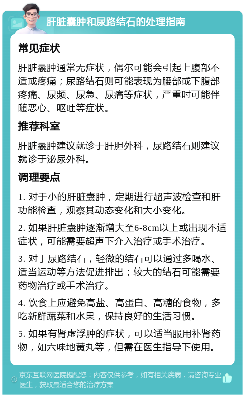 肝脏囊肿和尿路结石的处理指南 常见症状 肝脏囊肿通常无症状，偶尔可能会引起上腹部不适或疼痛；尿路结石则可能表现为腰部或下腹部疼痛、尿频、尿急、尿痛等症状，严重时可能伴随恶心、呕吐等症状。 推荐科室 肝脏囊肿建议就诊于肝胆外科，尿路结石则建议就诊于泌尿外科。 调理要点 1. 对于小的肝脏囊肿，定期进行超声波检查和肝功能检查，观察其动态变化和大小变化。 2. 如果肝脏囊肿逐渐增大至6-8cm以上或出现不适症状，可能需要超声下介入治疗或手术治疗。 3. 对于尿路结石，轻微的结石可以通过多喝水、适当运动等方法促进排出；较大的结石可能需要药物治疗或手术治疗。 4. 饮食上应避免高盐、高蛋白、高糖的食物，多吃新鲜蔬菜和水果，保持良好的生活习惯。 5. 如果有肾虚浮肿的症状，可以适当服用补肾药物，如六味地黄丸等，但需在医生指导下使用。