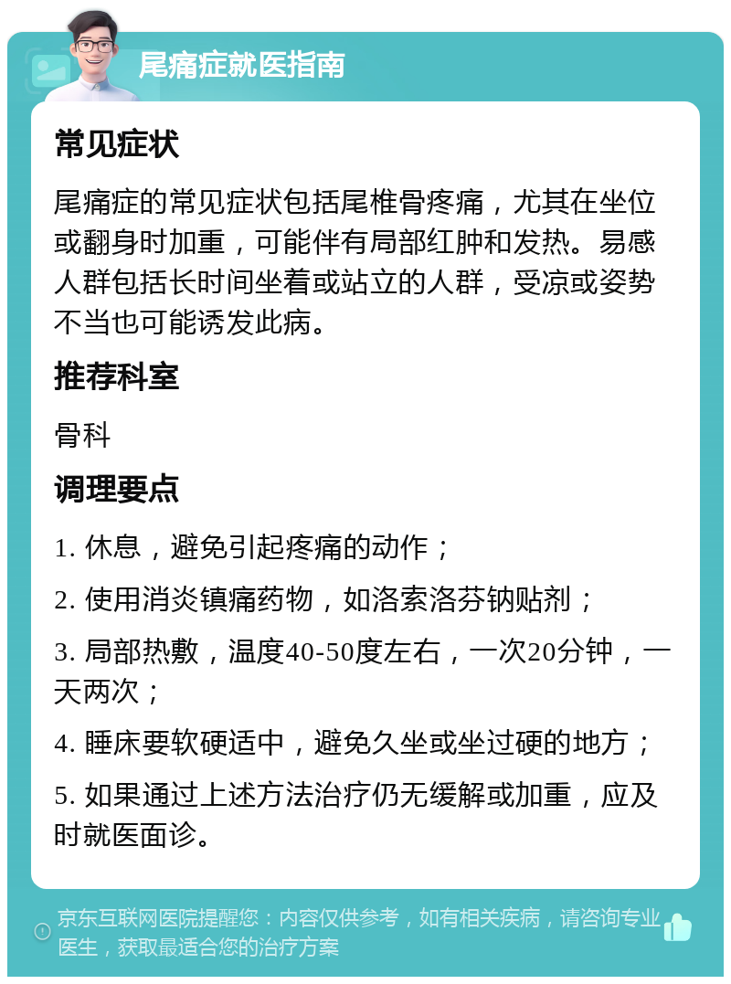 尾痛症就医指南 常见症状 尾痛症的常见症状包括尾椎骨疼痛，尤其在坐位或翻身时加重，可能伴有局部红肿和发热。易感人群包括长时间坐着或站立的人群，受凉或姿势不当也可能诱发此病。 推荐科室 骨科 调理要点 1. 休息，避免引起疼痛的动作； 2. 使用消炎镇痛药物，如洛索洛芬钠贴剂； 3. 局部热敷，温度40-50度左右，一次20分钟，一天两次； 4. 睡床要软硬适中，避免久坐或坐过硬的地方； 5. 如果通过上述方法治疗仍无缓解或加重，应及时就医面诊。