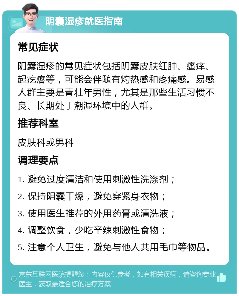 阴囊湿疹就医指南 常见症状 阴囊湿疹的常见症状包括阴囊皮肤红肿、瘙痒、起疙瘩等，可能会伴随有灼热感和疼痛感。易感人群主要是青壮年男性，尤其是那些生活习惯不良、长期处于潮湿环境中的人群。 推荐科室 皮肤科或男科 调理要点 1. 避免过度清洁和使用刺激性洗涤剂； 2. 保持阴囊干燥，避免穿紧身衣物； 3. 使用医生推荐的外用药膏或清洗液； 4. 调整饮食，少吃辛辣刺激性食物； 5. 注意个人卫生，避免与他人共用毛巾等物品。