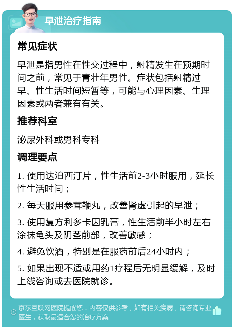 早泄治疗指南 常见症状 早泄是指男性在性交过程中，射精发生在预期时间之前，常见于青壮年男性。症状包括射精过早、性生活时间短暂等，可能与心理因素、生理因素或两者兼有有关。 推荐科室 泌尿外科或男科专科 调理要点 1. 使用达泊西汀片，性生活前2-3小时服用，延长性生活时间； 2. 每天服用参茸鞭丸，改善肾虚引起的早泄； 3. 使用复方利多卡因乳膏，性生活前半小时左右涂抹龟头及阴茎前部，改善敏感； 4. 避免饮酒，特别是在服药前后24小时内； 5. 如果出现不适或用药1疗程后无明显缓解，及时上线咨询或去医院就诊。