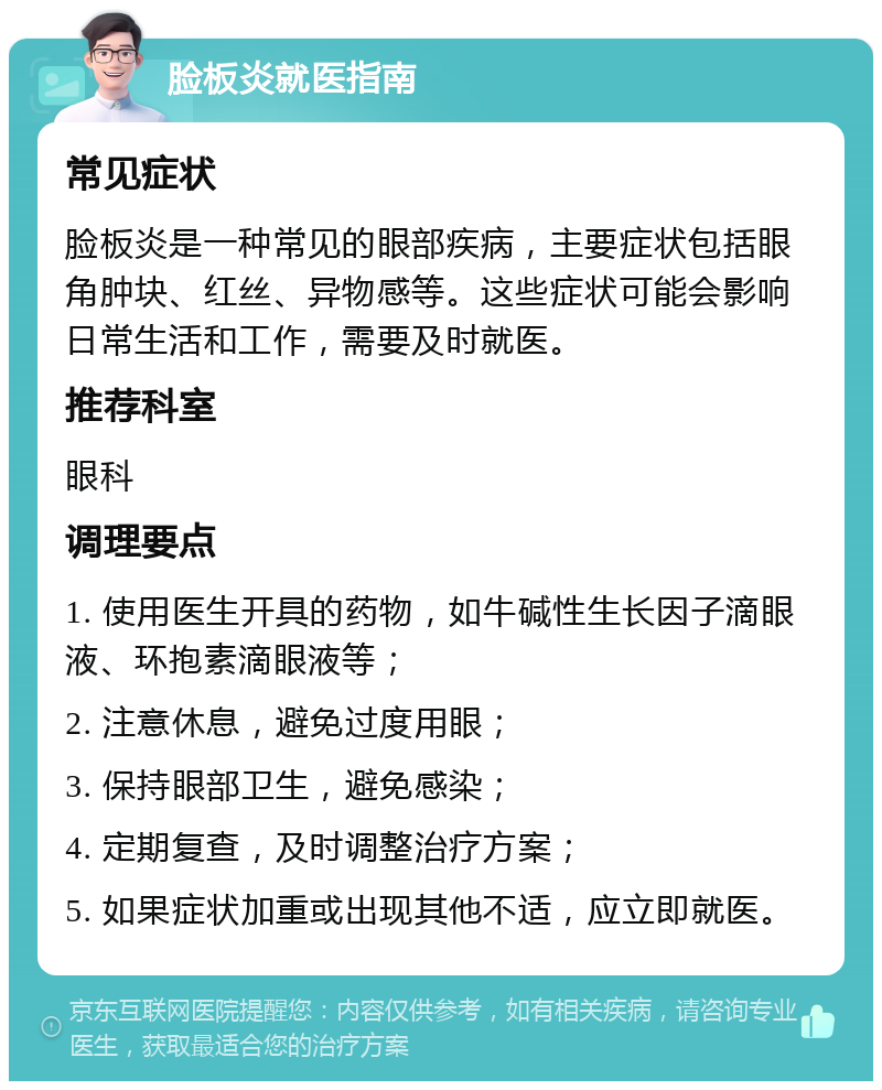 脸板炎就医指南 常见症状 脸板炎是一种常见的眼部疾病，主要症状包括眼角肿块、红丝、异物感等。这些症状可能会影响日常生活和工作，需要及时就医。 推荐科室 眼科 调理要点 1. 使用医生开具的药物，如牛碱性生长因子滴眼液、环抱素滴眼液等； 2. 注意休息，避免过度用眼； 3. 保持眼部卫生，避免感染； 4. 定期复查，及时调整治疗方案； 5. 如果症状加重或出现其他不适，应立即就医。