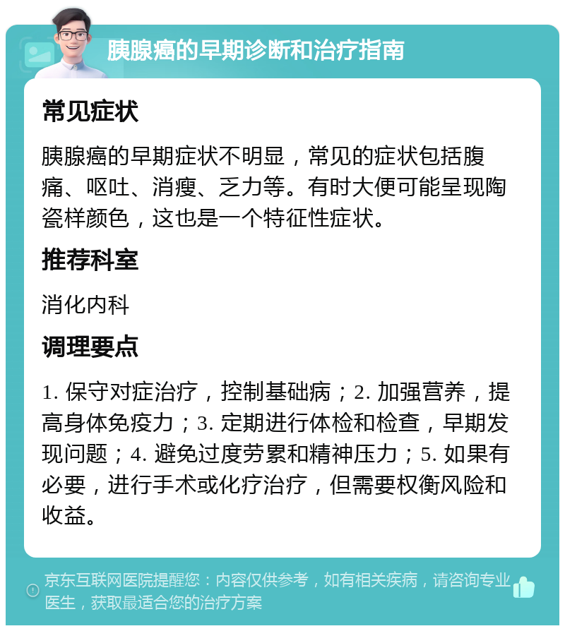 胰腺癌的早期诊断和治疗指南 常见症状 胰腺癌的早期症状不明显，常见的症状包括腹痛、呕吐、消瘦、乏力等。有时大便可能呈现陶瓷样颜色，这也是一个特征性症状。 推荐科室 消化内科 调理要点 1. 保守对症治疗，控制基础病；2. 加强营养，提高身体免疫力；3. 定期进行体检和检查，早期发现问题；4. 避免过度劳累和精神压力；5. 如果有必要，进行手术或化疗治疗，但需要权衡风险和收益。