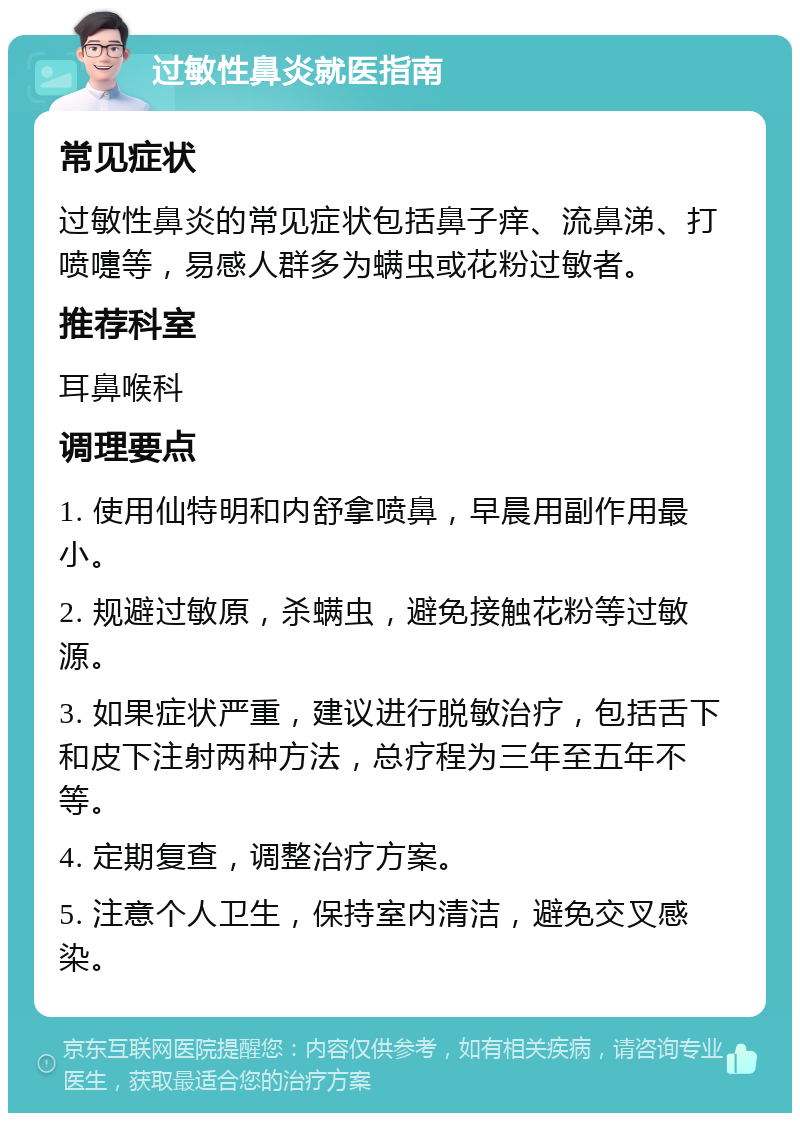 过敏性鼻炎就医指南 常见症状 过敏性鼻炎的常见症状包括鼻子痒、流鼻涕、打喷嚏等，易感人群多为螨虫或花粉过敏者。 推荐科室 耳鼻喉科 调理要点 1. 使用仙特明和内舒拿喷鼻，早晨用副作用最小。 2. 规避过敏原，杀螨虫，避免接触花粉等过敏源。 3. 如果症状严重，建议进行脱敏治疗，包括舌下和皮下注射两种方法，总疗程为三年至五年不等。 4. 定期复查，调整治疗方案。 5. 注意个人卫生，保持室内清洁，避免交叉感染。