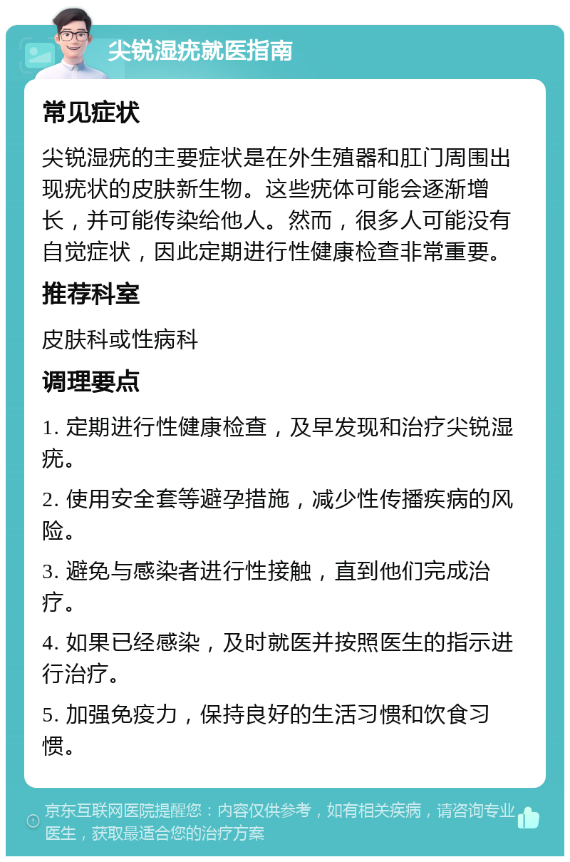 尖锐湿疣就医指南 常见症状 尖锐湿疣的主要症状是在外生殖器和肛门周围出现疣状的皮肤新生物。这些疣体可能会逐渐增长，并可能传染给他人。然而，很多人可能没有自觉症状，因此定期进行性健康检查非常重要。 推荐科室 皮肤科或性病科 调理要点 1. 定期进行性健康检查，及早发现和治疗尖锐湿疣。 2. 使用安全套等避孕措施，减少性传播疾病的风险。 3. 避免与感染者进行性接触，直到他们完成治疗。 4. 如果已经感染，及时就医并按照医生的指示进行治疗。 5. 加强免疫力，保持良好的生活习惯和饮食习惯。