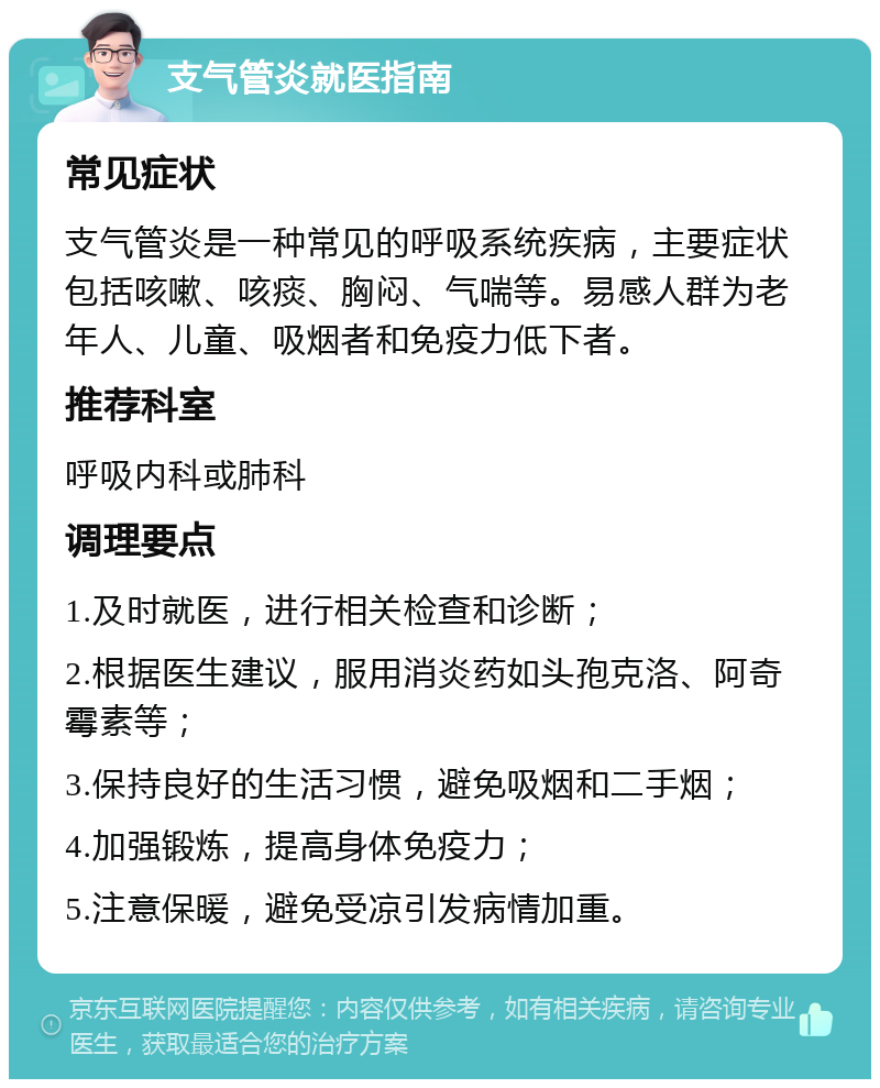 支气管炎就医指南 常见症状 支气管炎是一种常见的呼吸系统疾病，主要症状包括咳嗽、咳痰、胸闷、气喘等。易感人群为老年人、儿童、吸烟者和免疫力低下者。 推荐科室 呼吸内科或肺科 调理要点 1.及时就医，进行相关检查和诊断； 2.根据医生建议，服用消炎药如头孢克洛、阿奇霉素等； 3.保持良好的生活习惯，避免吸烟和二手烟； 4.加强锻炼，提高身体免疫力； 5.注意保暖，避免受凉引发病情加重。