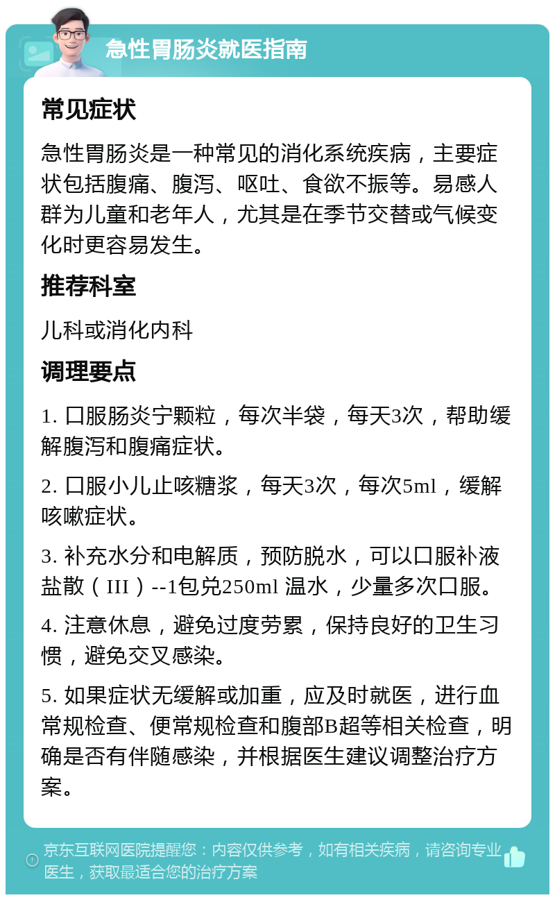 急性胃肠炎就医指南 常见症状 急性胃肠炎是一种常见的消化系统疾病，主要症状包括腹痛、腹泻、呕吐、食欲不振等。易感人群为儿童和老年人，尤其是在季节交替或气候变化时更容易发生。 推荐科室 儿科或消化内科 调理要点 1. 口服肠炎宁颗粒，每次半袋，每天3次，帮助缓解腹泻和腹痛症状。 2. 口服小儿止咳糖浆，每天3次，每次5ml，缓解咳嗽症状。 3. 补充水分和电解质，预防脱水，可以口服补液盐散（III）--1包兑250ml 温水，少量多次口服。 4. 注意休息，避免过度劳累，保持良好的卫生习惯，避免交叉感染。 5. 如果症状无缓解或加重，应及时就医，进行血常规检查、便常规检查和腹部B超等相关检查，明确是否有伴随感染，并根据医生建议调整治疗方案。