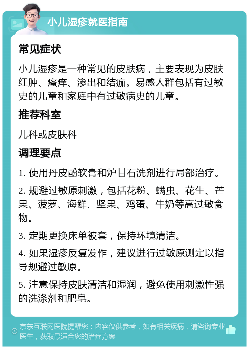 小儿湿疹就医指南 常见症状 小儿湿疹是一种常见的皮肤病，主要表现为皮肤红肿、瘙痒、渗出和结痂。易感人群包括有过敏史的儿童和家庭中有过敏病史的儿童。 推荐科室 儿科或皮肤科 调理要点 1. 使用丹皮酚软膏和炉甘石洗剂进行局部治疗。 2. 规避过敏原刺激，包括花粉、螨虫、花生、芒果、菠萝、海鲜、坚果、鸡蛋、牛奶等高过敏食物。 3. 定期更换床单被套，保持环境清洁。 4. 如果湿疹反复发作，建议进行过敏原测定以指导规避过敏原。 5. 注意保持皮肤清洁和湿润，避免使用刺激性强的洗涤剂和肥皂。