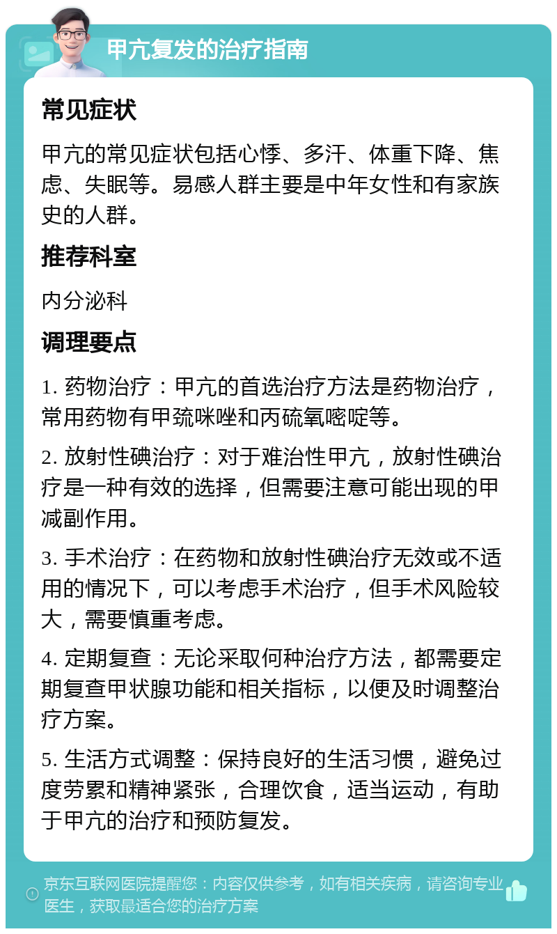 甲亢复发的治疗指南 常见症状 甲亢的常见症状包括心悸、多汗、体重下降、焦虑、失眠等。易感人群主要是中年女性和有家族史的人群。 推荐科室 内分泌科 调理要点 1. 药物治疗：甲亢的首选治疗方法是药物治疗，常用药物有甲巯咪唑和丙硫氧嘧啶等。 2. 放射性碘治疗：对于难治性甲亢，放射性碘治疗是一种有效的选择，但需要注意可能出现的甲减副作用。 3. 手术治疗：在药物和放射性碘治疗无效或不适用的情况下，可以考虑手术治疗，但手术风险较大，需要慎重考虑。 4. 定期复查：无论采取何种治疗方法，都需要定期复查甲状腺功能和相关指标，以便及时调整治疗方案。 5. 生活方式调整：保持良好的生活习惯，避免过度劳累和精神紧张，合理饮食，适当运动，有助于甲亢的治疗和预防复发。