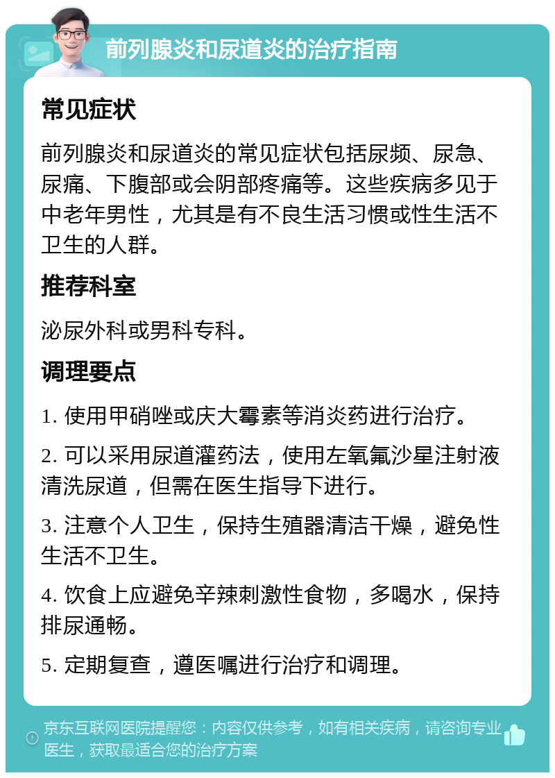 前列腺炎和尿道炎的治疗指南 常见症状 前列腺炎和尿道炎的常见症状包括尿频、尿急、尿痛、下腹部或会阴部疼痛等。这些疾病多见于中老年男性，尤其是有不良生活习惯或性生活不卫生的人群。 推荐科室 泌尿外科或男科专科。 调理要点 1. 使用甲硝唑或庆大霉素等消炎药进行治疗。 2. 可以采用尿道灌药法，使用左氧氟沙星注射液清洗尿道，但需在医生指导下进行。 3. 注意个人卫生，保持生殖器清洁干燥，避免性生活不卫生。 4. 饮食上应避免辛辣刺激性食物，多喝水，保持排尿通畅。 5. 定期复查，遵医嘱进行治疗和调理。