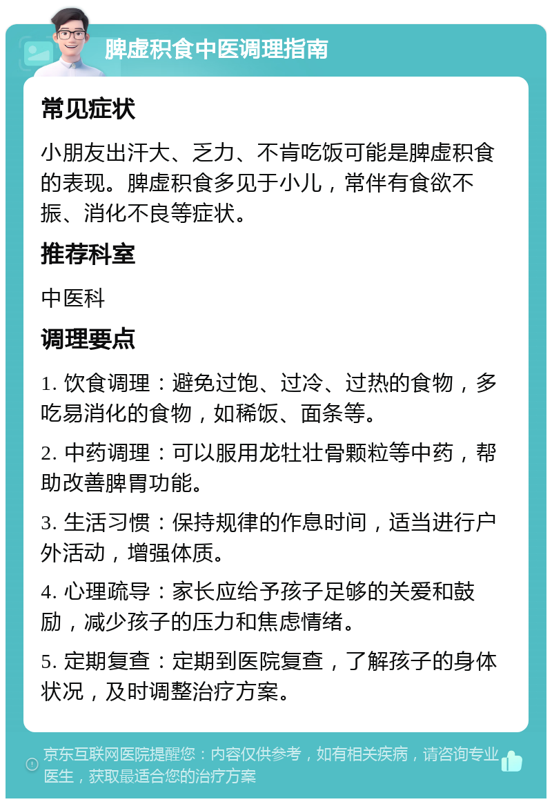 脾虚积食中医调理指南 常见症状 小朋友出汗大、乏力、不肯吃饭可能是脾虚积食的表现。脾虚积食多见于小儿，常伴有食欲不振、消化不良等症状。 推荐科室 中医科 调理要点 1. 饮食调理：避免过饱、过冷、过热的食物，多吃易消化的食物，如稀饭、面条等。 2. 中药调理：可以服用龙牡壮骨颗粒等中药，帮助改善脾胃功能。 3. 生活习惯：保持规律的作息时间，适当进行户外活动，增强体质。 4. 心理疏导：家长应给予孩子足够的关爱和鼓励，减少孩子的压力和焦虑情绪。 5. 定期复查：定期到医院复查，了解孩子的身体状况，及时调整治疗方案。