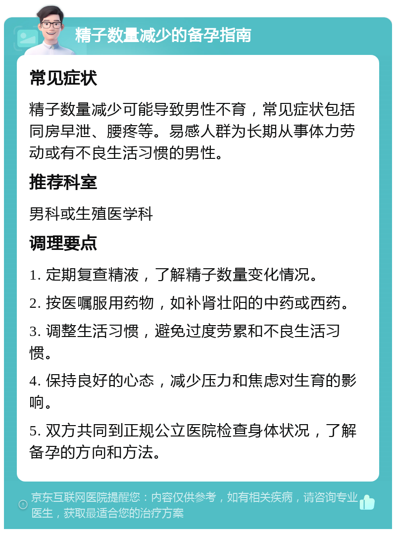 精子数量减少的备孕指南 常见症状 精子数量减少可能导致男性不育，常见症状包括同房早泄、腰疼等。易感人群为长期从事体力劳动或有不良生活习惯的男性。 推荐科室 男科或生殖医学科 调理要点 1. 定期复查精液，了解精子数量变化情况。 2. 按医嘱服用药物，如补肾壮阳的中药或西药。 3. 调整生活习惯，避免过度劳累和不良生活习惯。 4. 保持良好的心态，减少压力和焦虑对生育的影响。 5. 双方共同到正规公立医院检查身体状况，了解备孕的方向和方法。