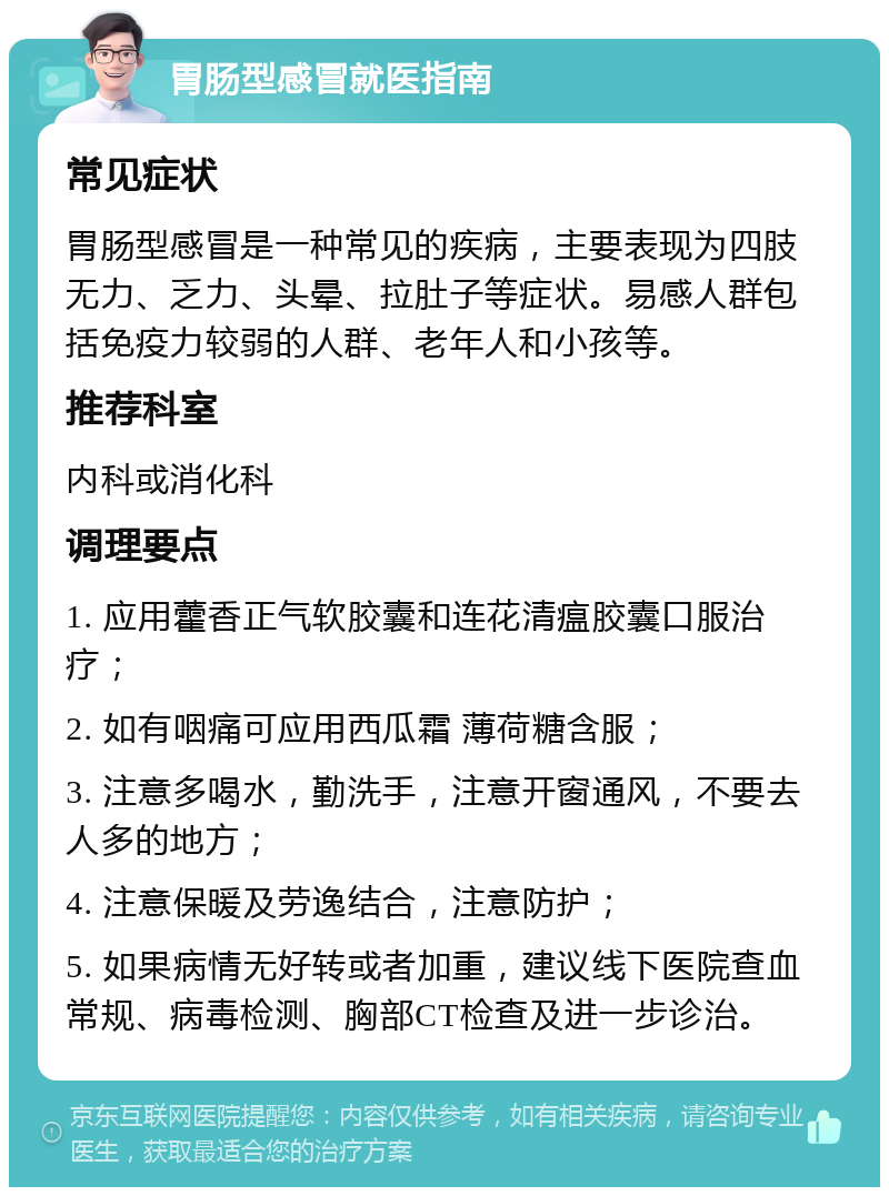 胃肠型感冒就医指南 常见症状 胃肠型感冒是一种常见的疾病，主要表现为四肢无力、乏力、头晕、拉肚子等症状。易感人群包括免疫力较弱的人群、老年人和小孩等。 推荐科室 内科或消化科 调理要点 1. 应用藿香正气软胶囊和连花清瘟胶囊口服治疗； 2. 如有咽痛可应用西瓜霜 薄荷糖含服； 3. 注意多喝水，勤洗手，注意开窗通风，不要去人多的地方； 4. 注意保暖及劳逸结合，注意防护； 5. 如果病情无好转或者加重，建议线下医院查血常规、病毒检测、胸部CT检查及进一步诊治。