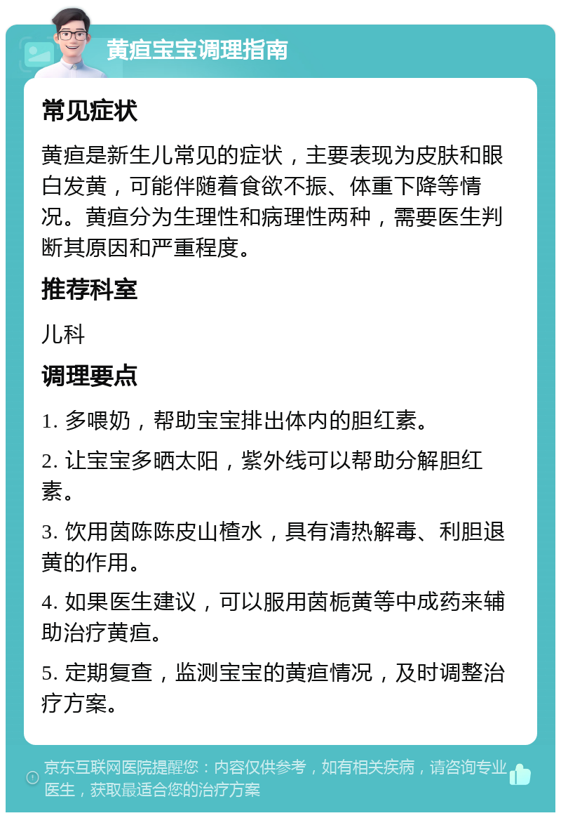 黄疸宝宝调理指南 常见症状 黄疸是新生儿常见的症状，主要表现为皮肤和眼白发黄，可能伴随着食欲不振、体重下降等情况。黄疸分为生理性和病理性两种，需要医生判断其原因和严重程度。 推荐科室 儿科 调理要点 1. 多喂奶，帮助宝宝排出体内的胆红素。 2. 让宝宝多晒太阳，紫外线可以帮助分解胆红素。 3. 饮用茵陈陈皮山楂水，具有清热解毒、利胆退黄的作用。 4. 如果医生建议，可以服用茵栀黄等中成药来辅助治疗黄疸。 5. 定期复查，监测宝宝的黄疸情况，及时调整治疗方案。