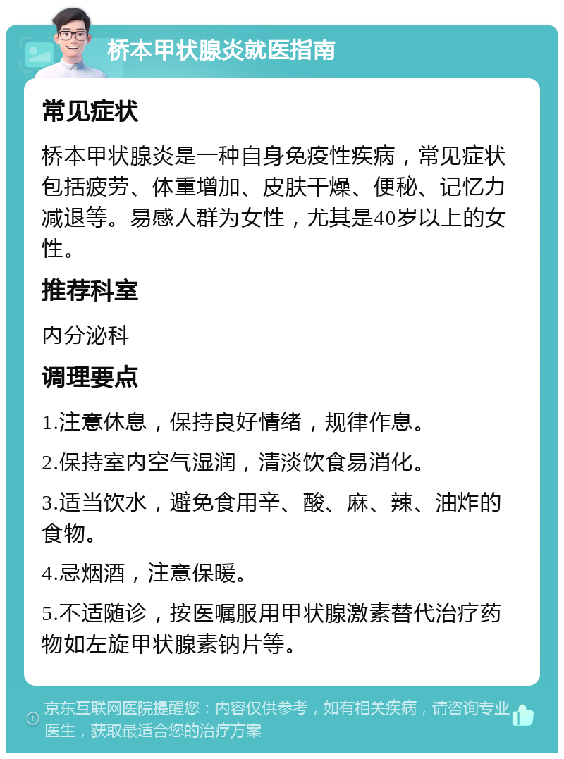 桥本甲状腺炎就医指南 常见症状 桥本甲状腺炎是一种自身免疫性疾病，常见症状包括疲劳、体重增加、皮肤干燥、便秘、记忆力减退等。易感人群为女性，尤其是40岁以上的女性。 推荐科室 内分泌科 调理要点 1.注意休息，保持良好情绪，规律作息。 2.保持室内空气湿润，清淡饮食易消化。 3.适当饮水，避免食用辛、酸、麻、辣、油炸的食物。 4.忌烟酒，注意保暖。 5.不适随诊，按医嘱服用甲状腺激素替代治疗药物如左旋甲状腺素钠片等。