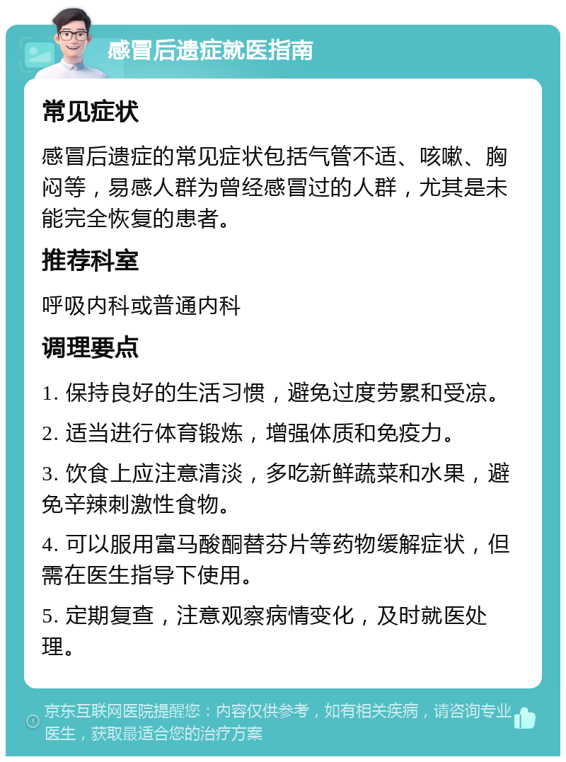 感冒后遗症就医指南 常见症状 感冒后遗症的常见症状包括气管不适、咳嗽、胸闷等，易感人群为曾经感冒过的人群，尤其是未能完全恢复的患者。 推荐科室 呼吸内科或普通内科 调理要点 1. 保持良好的生活习惯，避免过度劳累和受凉。 2. 适当进行体育锻炼，增强体质和免疫力。 3. 饮食上应注意清淡，多吃新鲜蔬菜和水果，避免辛辣刺激性食物。 4. 可以服用富马酸酮替芬片等药物缓解症状，但需在医生指导下使用。 5. 定期复查，注意观察病情变化，及时就医处理。