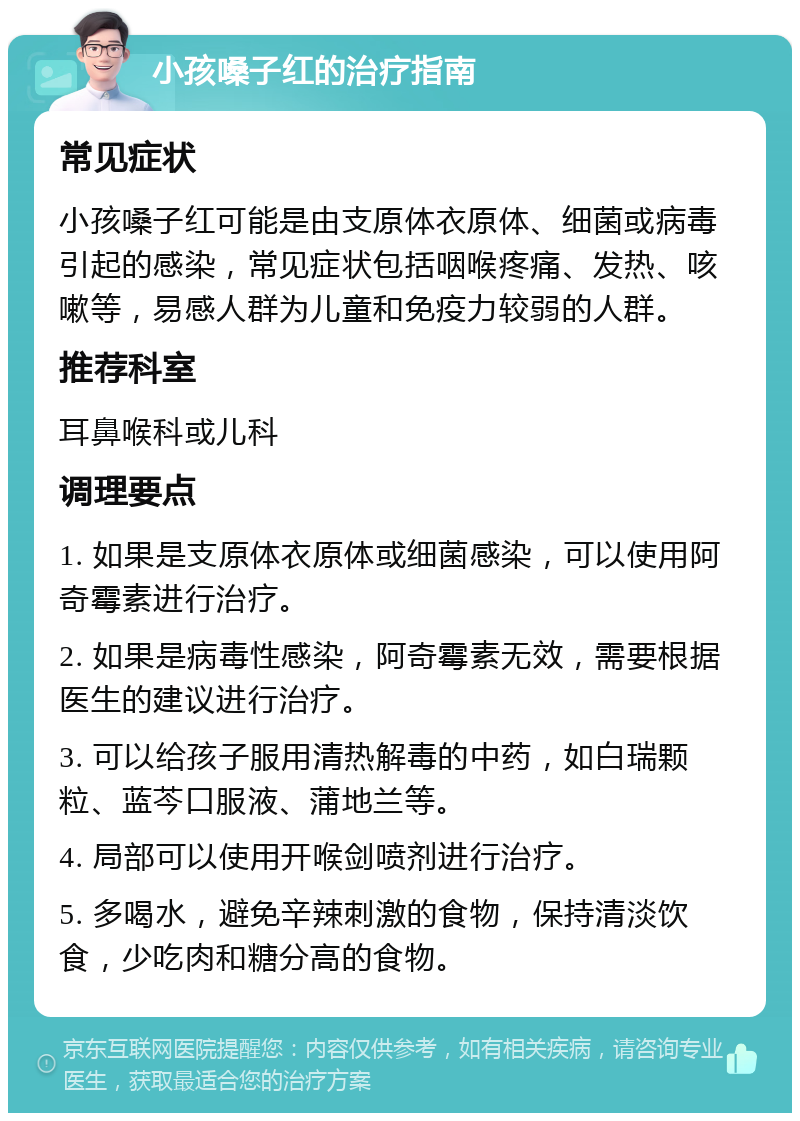 小孩嗓子红的治疗指南 常见症状 小孩嗓子红可能是由支原体衣原体、细菌或病毒引起的感染，常见症状包括咽喉疼痛、发热、咳嗽等，易感人群为儿童和免疫力较弱的人群。 推荐科室 耳鼻喉科或儿科 调理要点 1. 如果是支原体衣原体或细菌感染，可以使用阿奇霉素进行治疗。 2. 如果是病毒性感染，阿奇霉素无效，需要根据医生的建议进行治疗。 3. 可以给孩子服用清热解毒的中药，如白瑞颗粒、蓝芩口服液、蒲地兰等。 4. 局部可以使用开喉剑喷剂进行治疗。 5. 多喝水，避免辛辣刺激的食物，保持清淡饮食，少吃肉和糖分高的食物。