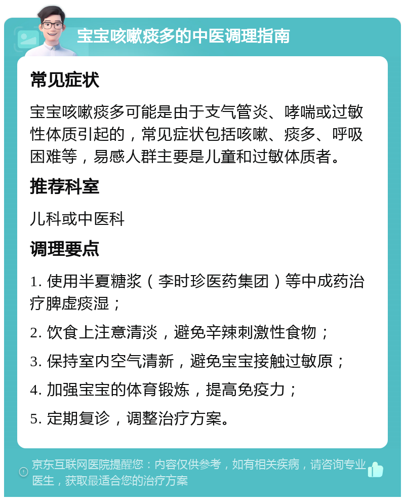 宝宝咳嗽痰多的中医调理指南 常见症状 宝宝咳嗽痰多可能是由于支气管炎、哮喘或过敏性体质引起的，常见症状包括咳嗽、痰多、呼吸困难等，易感人群主要是儿童和过敏体质者。 推荐科室 儿科或中医科 调理要点 1. 使用半夏糖浆（李时珍医药集团）等中成药治疗脾虚痰湿； 2. 饮食上注意清淡，避免辛辣刺激性食物； 3. 保持室内空气清新，避免宝宝接触过敏原； 4. 加强宝宝的体育锻炼，提高免疫力； 5. 定期复诊，调整治疗方案。