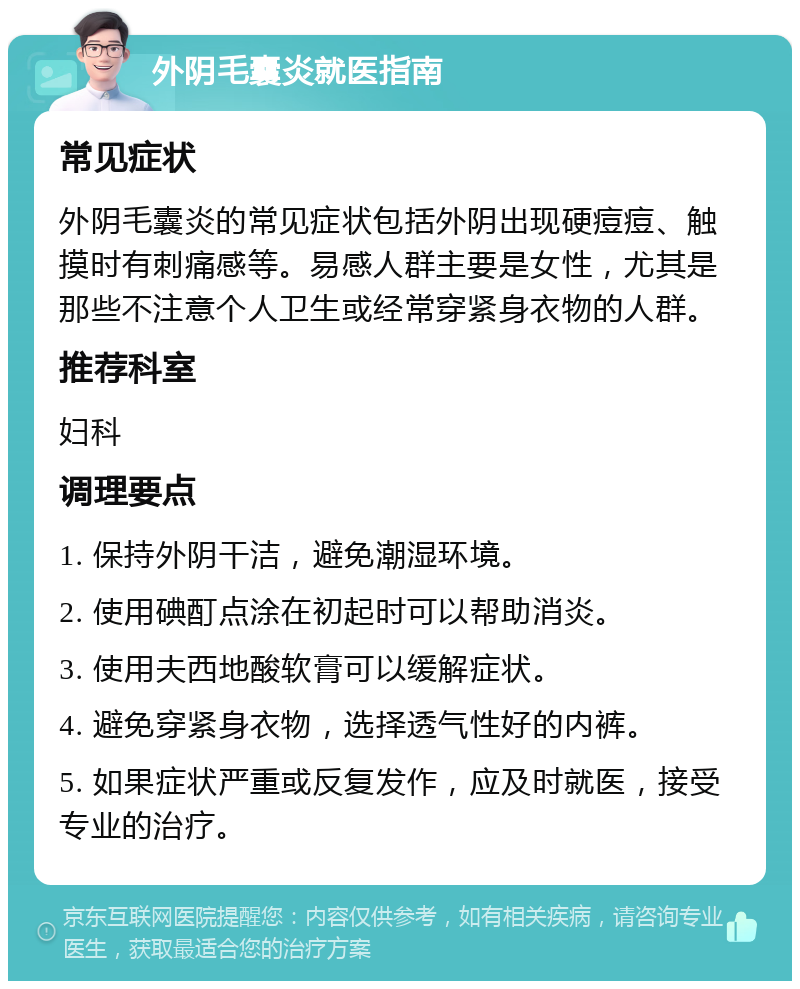 外阴毛囊炎就医指南 常见症状 外阴毛囊炎的常见症状包括外阴出现硬痘痘、触摸时有刺痛感等。易感人群主要是女性，尤其是那些不注意个人卫生或经常穿紧身衣物的人群。 推荐科室 妇科 调理要点 1. 保持外阴干洁，避免潮湿环境。 2. 使用碘酊点涂在初起时可以帮助消炎。 3. 使用夫西地酸软膏可以缓解症状。 4. 避免穿紧身衣物，选择透气性好的内裤。 5. 如果症状严重或反复发作，应及时就医，接受专业的治疗。