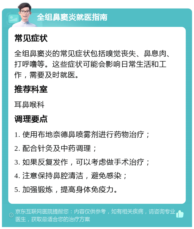 全组鼻窦炎就医指南 常见症状 全组鼻窦炎的常见症状包括嗅觉丧失、鼻息肉、打呼噜等。这些症状可能会影响日常生活和工作，需要及时就医。 推荐科室 耳鼻喉科 调理要点 1. 使用布地奈德鼻喷雾剂进行药物治疗； 2. 配合针灸及中药调理； 3. 如果反复发作，可以考虑做手术治疗； 4. 注意保持鼻腔清洁，避免感染； 5. 加强锻炼，提高身体免疫力。