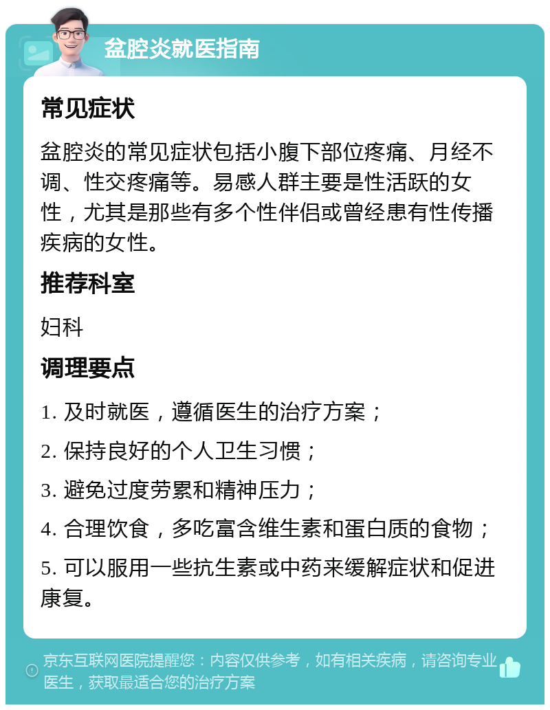 盆腔炎就医指南 常见症状 盆腔炎的常见症状包括小腹下部位疼痛、月经不调、性交疼痛等。易感人群主要是性活跃的女性，尤其是那些有多个性伴侣或曾经患有性传播疾病的女性。 推荐科室 妇科 调理要点 1. 及时就医，遵循医生的治疗方案； 2. 保持良好的个人卫生习惯； 3. 避免过度劳累和精神压力； 4. 合理饮食，多吃富含维生素和蛋白质的食物； 5. 可以服用一些抗生素或中药来缓解症状和促进康复。