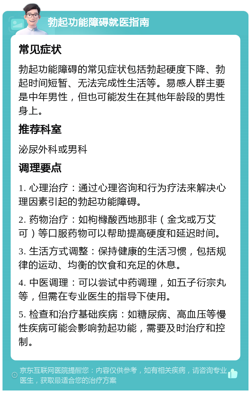 勃起功能障碍就医指南 常见症状 勃起功能障碍的常见症状包括勃起硬度下降、勃起时间短暂、无法完成性生活等。易感人群主要是中年男性，但也可能发生在其他年龄段的男性身上。 推荐科室 泌尿外科或男科 调理要点 1. 心理治疗：通过心理咨询和行为疗法来解决心理因素引起的勃起功能障碍。 2. 药物治疗：如枸橼酸西地那非（金戈或万艾可）等口服药物可以帮助提高硬度和延迟时间。 3. 生活方式调整：保持健康的生活习惯，包括规律的运动、均衡的饮食和充足的休息。 4. 中医调理：可以尝试中药调理，如五子衍宗丸等，但需在专业医生的指导下使用。 5. 检查和治疗基础疾病：如糖尿病、高血压等慢性疾病可能会影响勃起功能，需要及时治疗和控制。