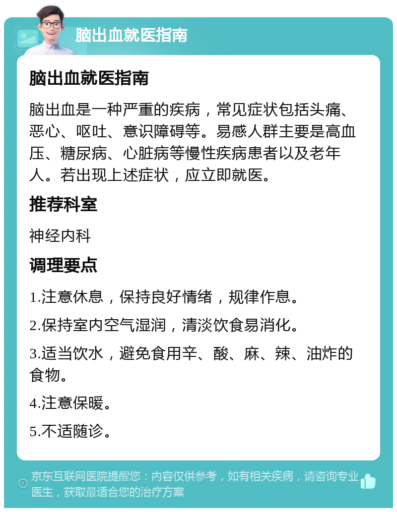 脑出血就医指南 脑出血就医指南 脑出血是一种严重的疾病，常见症状包括头痛、恶心、呕吐、意识障碍等。易感人群主要是高血压、糖尿病、心脏病等慢性疾病患者以及老年人。若出现上述症状，应立即就医。 推荐科室 神经内科 调理要点 1.注意休息，保持良好情绪，规律作息。 2.保持室内空气湿润，清淡饮食易消化。 3.适当饮水，避免食用辛、酸、麻、辣、油炸的食物。 4.注意保暖。 5.不适随诊。