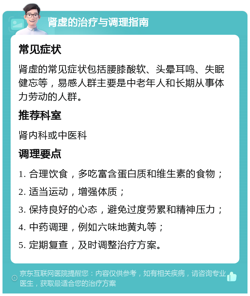 肾虚的治疗与调理指南 常见症状 肾虚的常见症状包括腰膝酸软、头晕耳鸣、失眠健忘等，易感人群主要是中老年人和长期从事体力劳动的人群。 推荐科室 肾内科或中医科 调理要点 1. 合理饮食，多吃富含蛋白质和维生素的食物； 2. 适当运动，增强体质； 3. 保持良好的心态，避免过度劳累和精神压力； 4. 中药调理，例如六味地黄丸等； 5. 定期复查，及时调整治疗方案。