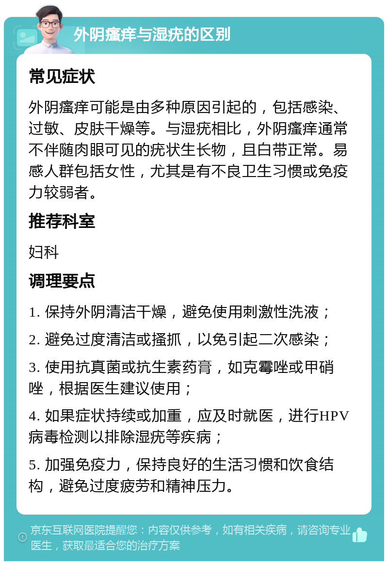 外阴瘙痒与湿疣的区别 常见症状 外阴瘙痒可能是由多种原因引起的，包括感染、过敏、皮肤干燥等。与湿疣相比，外阴瘙痒通常不伴随肉眼可见的疣状生长物，且白带正常。易感人群包括女性，尤其是有不良卫生习惯或免疫力较弱者。 推荐科室 妇科 调理要点 1. 保持外阴清洁干燥，避免使用刺激性洗液； 2. 避免过度清洁或搔抓，以免引起二次感染； 3. 使用抗真菌或抗生素药膏，如克霉唑或甲硝唑，根据医生建议使用； 4. 如果症状持续或加重，应及时就医，进行HPV病毒检测以排除湿疣等疾病； 5. 加强免疫力，保持良好的生活习惯和饮食结构，避免过度疲劳和精神压力。