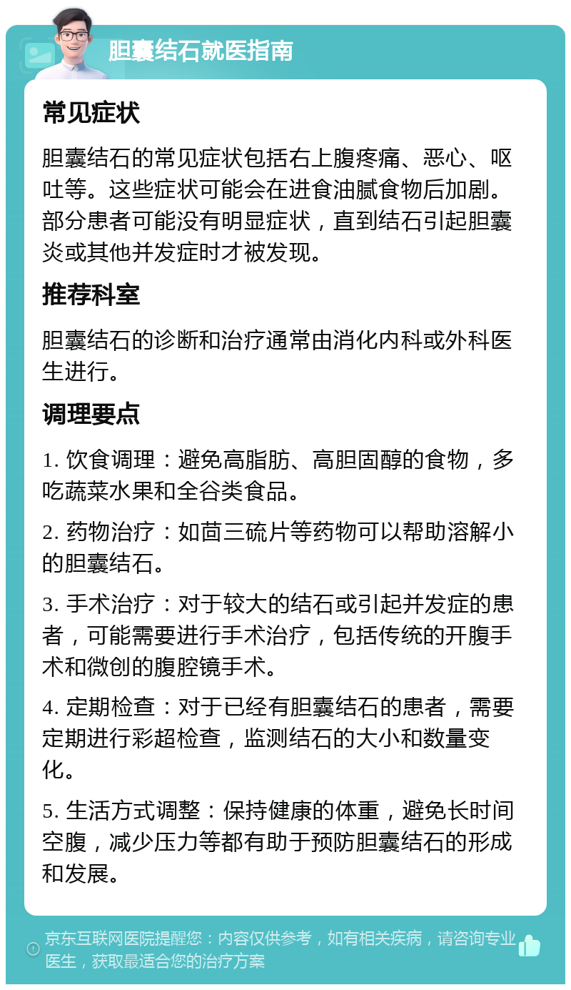 胆囊结石就医指南 常见症状 胆囊结石的常见症状包括右上腹疼痛、恶心、呕吐等。这些症状可能会在进食油腻食物后加剧。部分患者可能没有明显症状，直到结石引起胆囊炎或其他并发症时才被发现。 推荐科室 胆囊结石的诊断和治疗通常由消化内科或外科医生进行。 调理要点 1. 饮食调理：避免高脂肪、高胆固醇的食物，多吃蔬菜水果和全谷类食品。 2. 药物治疗：如茴三硫片等药物可以帮助溶解小的胆囊结石。 3. 手术治疗：对于较大的结石或引起并发症的患者，可能需要进行手术治疗，包括传统的开腹手术和微创的腹腔镜手术。 4. 定期检查：对于已经有胆囊结石的患者，需要定期进行彩超检查，监测结石的大小和数量变化。 5. 生活方式调整：保持健康的体重，避免长时间空腹，减少压力等都有助于预防胆囊结石的形成和发展。