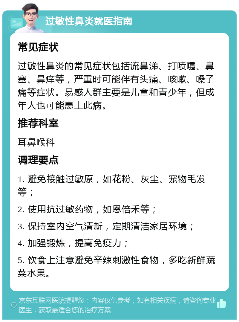 过敏性鼻炎就医指南 常见症状 过敏性鼻炎的常见症状包括流鼻涕、打喷嚏、鼻塞、鼻痒等，严重时可能伴有头痛、咳嗽、嗓子痛等症状。易感人群主要是儿童和青少年，但成年人也可能患上此病。 推荐科室 耳鼻喉科 调理要点 1. 避免接触过敏原，如花粉、灰尘、宠物毛发等； 2. 使用抗过敏药物，如恩倍禾等； 3. 保持室内空气清新，定期清洁家居环境； 4. 加强锻炼，提高免疫力； 5. 饮食上注意避免辛辣刺激性食物，多吃新鲜蔬菜水果。