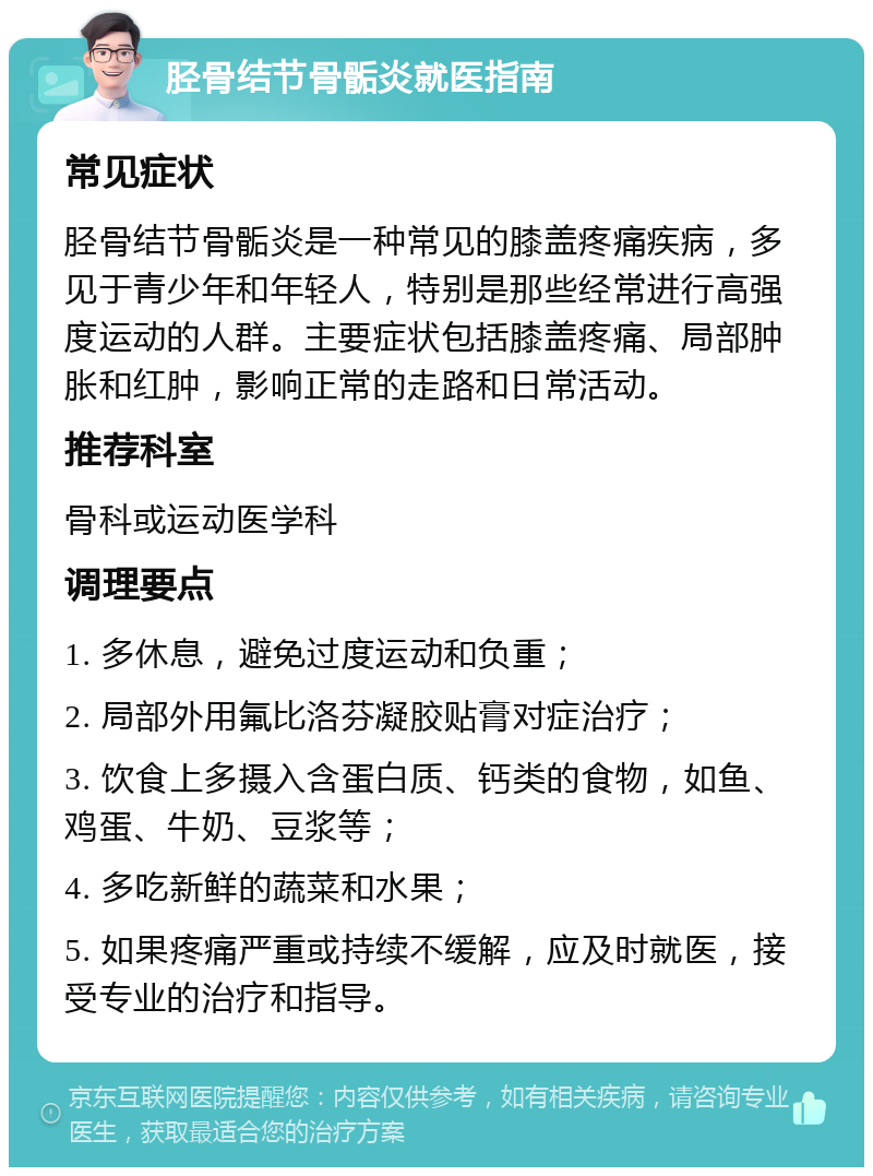 胫骨结节骨骺炎就医指南 常见症状 胫骨结节骨骺炎是一种常见的膝盖疼痛疾病，多见于青少年和年轻人，特别是那些经常进行高强度运动的人群。主要症状包括膝盖疼痛、局部肿胀和红肿，影响正常的走路和日常活动。 推荐科室 骨科或运动医学科 调理要点 1. 多休息，避免过度运动和负重； 2. 局部外用氟比洛芬凝胶贴膏对症治疗； 3. 饮食上多摄入含蛋白质、钙类的食物，如鱼、鸡蛋、牛奶、豆浆等； 4. 多吃新鲜的蔬菜和水果； 5. 如果疼痛严重或持续不缓解，应及时就医，接受专业的治疗和指导。