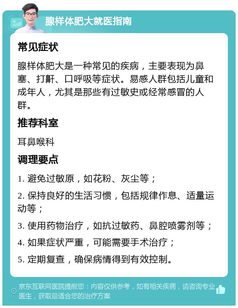 腺样体肥大就医指南 常见症状 腺样体肥大是一种常见的疾病，主要表现为鼻塞、打鼾、口呼吸等症状。易感人群包括儿童和成年人，尤其是那些有过敏史或经常感冒的人群。 推荐科室 耳鼻喉科 调理要点 1. 避免过敏原，如花粉、灰尘等； 2. 保持良好的生活习惯，包括规律作息、适量运动等； 3. 使用药物治疗，如抗过敏药、鼻腔喷雾剂等； 4. 如果症状严重，可能需要手术治疗； 5. 定期复查，确保病情得到有效控制。