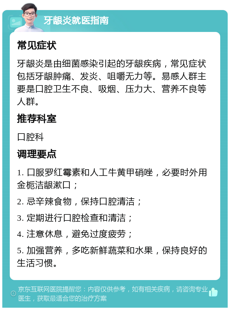 牙龈炎就医指南 常见症状 牙龈炎是由细菌感染引起的牙龈疾病，常见症状包括牙龈肿痛、发炎、咀嚼无力等。易感人群主要是口腔卫生不良、吸烟、压力大、营养不良等人群。 推荐科室 口腔科 调理要点 1. 口服罗红霉素和人工牛黄甲硝唑，必要时外用金栀洁龈漱口； 2. 忌辛辣食物，保持口腔清洁； 3. 定期进行口腔检查和清洁； 4. 注意休息，避免过度疲劳； 5. 加强营养，多吃新鲜蔬菜和水果，保持良好的生活习惯。