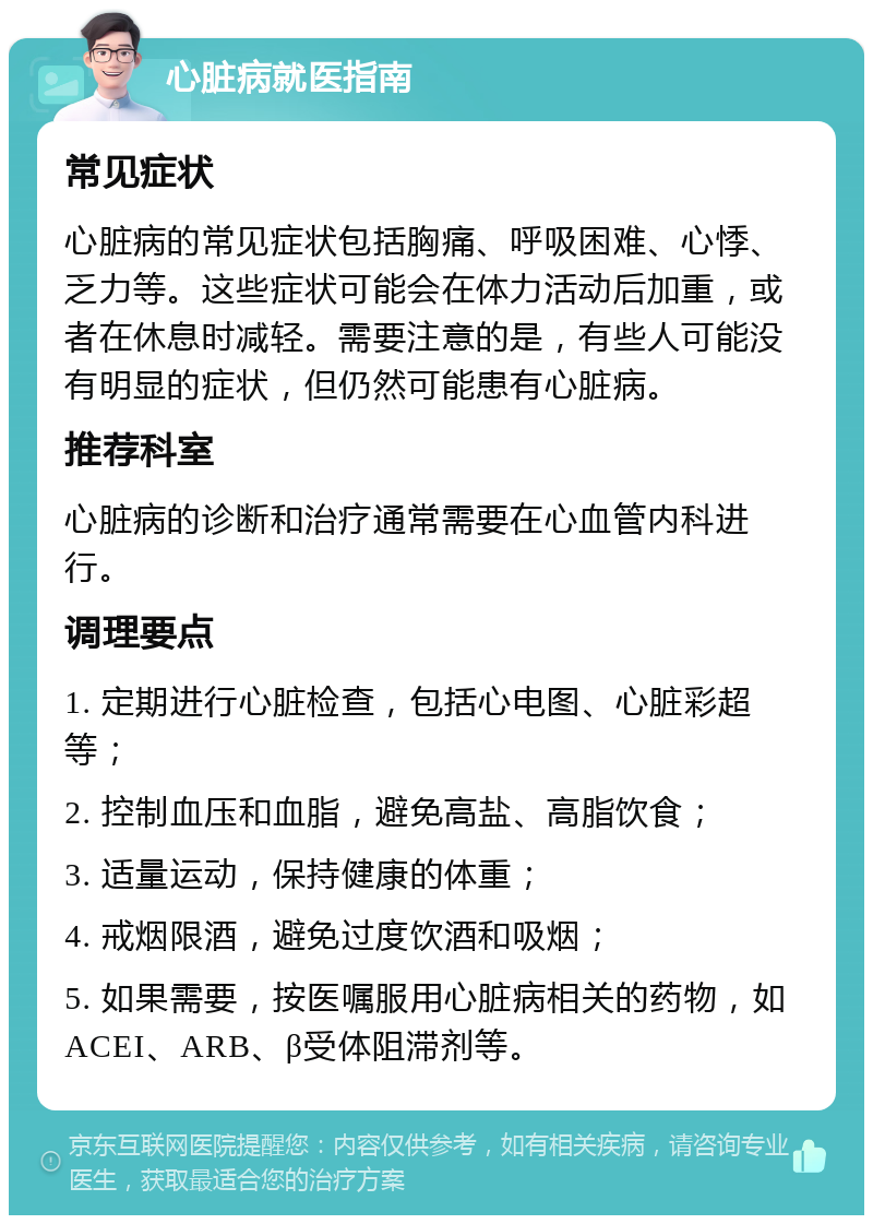 心脏病就医指南 常见症状 心脏病的常见症状包括胸痛、呼吸困难、心悸、乏力等。这些症状可能会在体力活动后加重，或者在休息时减轻。需要注意的是，有些人可能没有明显的症状，但仍然可能患有心脏病。 推荐科室 心脏病的诊断和治疗通常需要在心血管内科进行。 调理要点 1. 定期进行心脏检查，包括心电图、心脏彩超等； 2. 控制血压和血脂，避免高盐、高脂饮食； 3. 适量运动，保持健康的体重； 4. 戒烟限酒，避免过度饮酒和吸烟； 5. 如果需要，按医嘱服用心脏病相关的药物，如ACEI、ARB、β受体阻滞剂等。