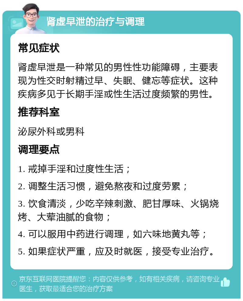 肾虚早泄的治疗与调理 常见症状 肾虚早泄是一种常见的男性性功能障碍，主要表现为性交时射精过早、失眠、健忘等症状。这种疾病多见于长期手淫或性生活过度频繁的男性。 推荐科室 泌尿外科或男科 调理要点 1. 戒掉手淫和过度性生活； 2. 调整生活习惯，避免熬夜和过度劳累； 3. 饮食清淡，少吃辛辣刺激、肥甘厚味、火锅烧烤、大荤油腻的食物； 4. 可以服用中药进行调理，如六味地黄丸等； 5. 如果症状严重，应及时就医，接受专业治疗。