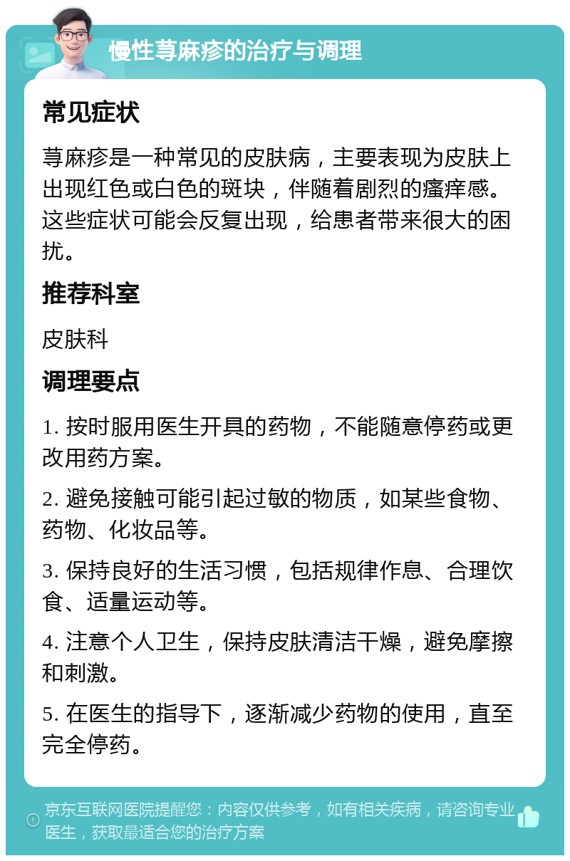 慢性荨麻疹的治疗与调理 常见症状 荨麻疹是一种常见的皮肤病，主要表现为皮肤上出现红色或白色的斑块，伴随着剧烈的瘙痒感。这些症状可能会反复出现，给患者带来很大的困扰。 推荐科室 皮肤科 调理要点 1. 按时服用医生开具的药物，不能随意停药或更改用药方案。 2. 避免接触可能引起过敏的物质，如某些食物、药物、化妆品等。 3. 保持良好的生活习惯，包括规律作息、合理饮食、适量运动等。 4. 注意个人卫生，保持皮肤清洁干燥，避免摩擦和刺激。 5. 在医生的指导下，逐渐减少药物的使用，直至完全停药。