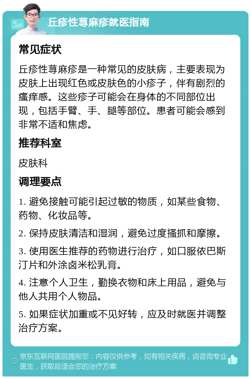 丘疹性荨麻疹就医指南 常见症状 丘疹性荨麻疹是一种常见的皮肤病，主要表现为皮肤上出现红色或皮肤色的小疹子，伴有剧烈的瘙痒感。这些疹子可能会在身体的不同部位出现，包括手臂、手、腿等部位。患者可能会感到非常不适和焦虑。 推荐科室 皮肤科 调理要点 1. 避免接触可能引起过敏的物质，如某些食物、药物、化妆品等。 2. 保持皮肤清洁和湿润，避免过度搔抓和摩擦。 3. 使用医生推荐的药物进行治疗，如口服依巴斯汀片和外涂卤米松乳膏。 4. 注意个人卫生，勤换衣物和床上用品，避免与他人共用个人物品。 5. 如果症状加重或不见好转，应及时就医并调整治疗方案。