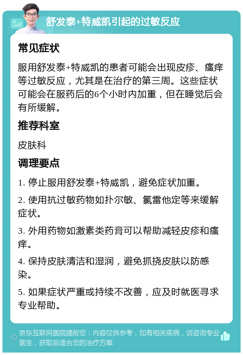 舒发泰+特威凯引起的过敏反应 常见症状 服用舒发泰+特威凯的患者可能会出现皮疹、瘙痒等过敏反应，尤其是在治疗的第三周。这些症状可能会在服药后的6个小时内加重，但在睡觉后会有所缓解。 推荐科室 皮肤科 调理要点 1. 停止服用舒发泰+特威凯，避免症状加重。 2. 使用抗过敏药物如扑尔敏、氯雷他定等来缓解症状。 3. 外用药物如激素类药膏可以帮助减轻皮疹和瘙痒。 4. 保持皮肤清洁和湿润，避免抓挠皮肤以防感染。 5. 如果症状严重或持续不改善，应及时就医寻求专业帮助。