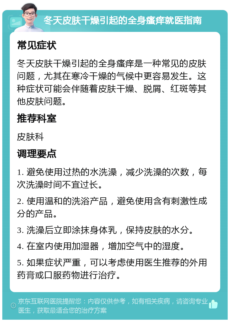 冬天皮肤干燥引起的全身瘙痒就医指南 常见症状 冬天皮肤干燥引起的全身瘙痒是一种常见的皮肤问题，尤其在寒冷干燥的气候中更容易发生。这种症状可能会伴随着皮肤干燥、脱屑、红斑等其他皮肤问题。 推荐科室 皮肤科 调理要点 1. 避免使用过热的水洗澡，减少洗澡的次数，每次洗澡时间不宜过长。 2. 使用温和的洗浴产品，避免使用含有刺激性成分的产品。 3. 洗澡后立即涂抹身体乳，保持皮肤的水分。 4. 在室内使用加湿器，增加空气中的湿度。 5. 如果症状严重，可以考虑使用医生推荐的外用药膏或口服药物进行治疗。