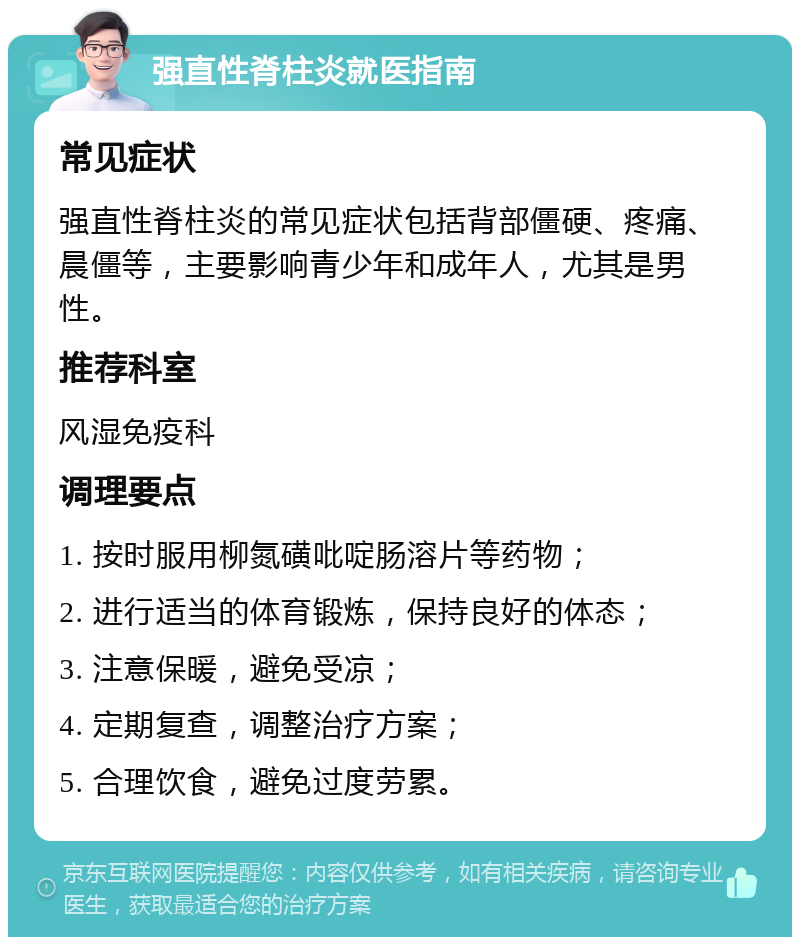 强直性脊柱炎就医指南 常见症状 强直性脊柱炎的常见症状包括背部僵硬、疼痛、晨僵等，主要影响青少年和成年人，尤其是男性。 推荐科室 风湿免疫科 调理要点 1. 按时服用柳氮磺吡啶肠溶片等药物； 2. 进行适当的体育锻炼，保持良好的体态； 3. 注意保暖，避免受凉； 4. 定期复查，调整治疗方案； 5. 合理饮食，避免过度劳累。