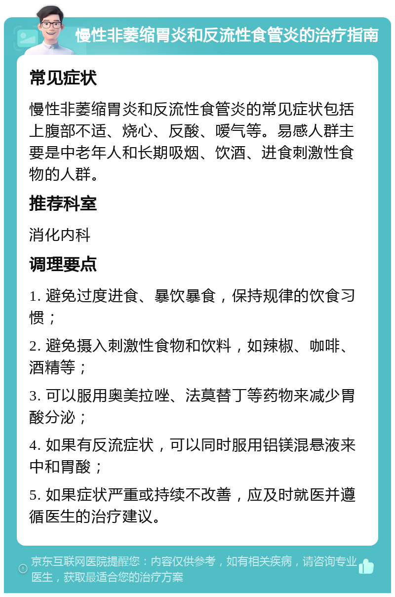 慢性非萎缩胃炎和反流性食管炎的治疗指南 常见症状 慢性非萎缩胃炎和反流性食管炎的常见症状包括上腹部不适、烧心、反酸、嗳气等。易感人群主要是中老年人和长期吸烟、饮酒、进食刺激性食物的人群。 推荐科室 消化内科 调理要点 1. 避免过度进食、暴饮暴食，保持规律的饮食习惯； 2. 避免摄入刺激性食物和饮料，如辣椒、咖啡、酒精等； 3. 可以服用奥美拉唑、法莫替丁等药物来减少胃酸分泌； 4. 如果有反流症状，可以同时服用铝镁混悬液来中和胃酸； 5. 如果症状严重或持续不改善，应及时就医并遵循医生的治疗建议。