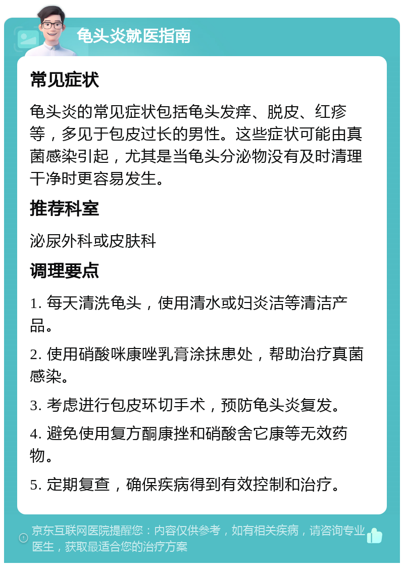 龟头炎就医指南 常见症状 龟头炎的常见症状包括龟头发痒、脱皮、红疹等，多见于包皮过长的男性。这些症状可能由真菌感染引起，尤其是当龟头分泌物没有及时清理干净时更容易发生。 推荐科室 泌尿外科或皮肤科 调理要点 1. 每天清洗龟头，使用清水或妇炎洁等清洁产品。 2. 使用硝酸咪康唑乳膏涂抹患处，帮助治疗真菌感染。 3. 考虑进行包皮环切手术，预防龟头炎复发。 4. 避免使用复方酮康挫和硝酸舍它康等无效药物。 5. 定期复查，确保疾病得到有效控制和治疗。