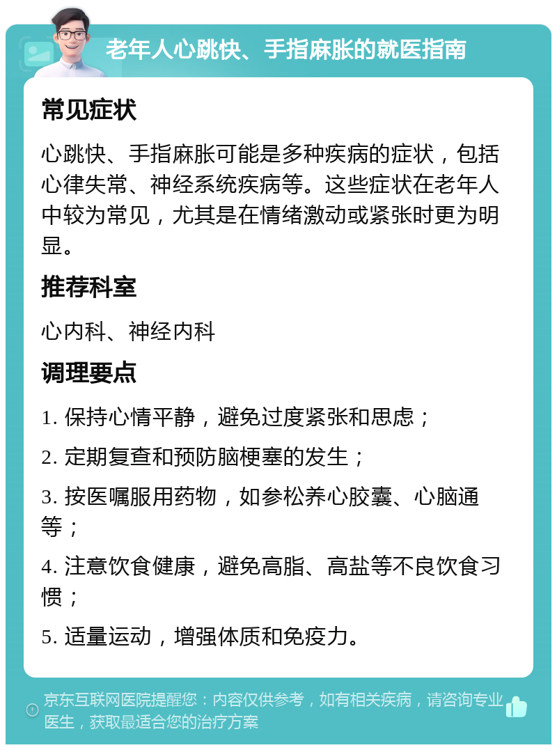 老年人心跳快、手指麻胀的就医指南 常见症状 心跳快、手指麻胀可能是多种疾病的症状，包括心律失常、神经系统疾病等。这些症状在老年人中较为常见，尤其是在情绪激动或紧张时更为明显。 推荐科室 心内科、神经内科 调理要点 1. 保持心情平静，避免过度紧张和思虑； 2. 定期复查和预防脑梗塞的发生； 3. 按医嘱服用药物，如参松养心胶囊、心脑通等； 4. 注意饮食健康，避免高脂、高盐等不良饮食习惯； 5. 适量运动，增强体质和免疫力。