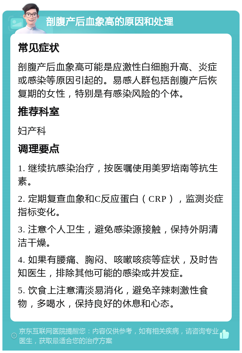 剖腹产后血象高的原因和处理 常见症状 剖腹产后血象高可能是应激性白细胞升高、炎症或感染等原因引起的。易感人群包括剖腹产后恢复期的女性，特别是有感染风险的个体。 推荐科室 妇产科 调理要点 1. 继续抗感染治疗，按医嘱使用美罗培南等抗生素。 2. 定期复查血象和C反应蛋白（CRP），监测炎症指标变化。 3. 注意个人卫生，避免感染源接触，保持外阴清洁干燥。 4. 如果有腰痛、胸闷、咳嗽咳痰等症状，及时告知医生，排除其他可能的感染或并发症。 5. 饮食上注意清淡易消化，避免辛辣刺激性食物，多喝水，保持良好的休息和心态。